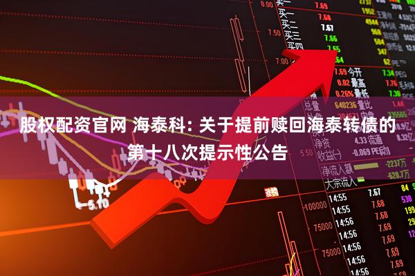 股权配资官网 海泰科: 关于提前赎回海泰转债的第十八次提示性公告