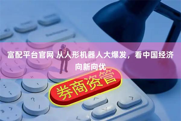 富配平台官网 从人形机器人大爆发，看中国经济向新向优