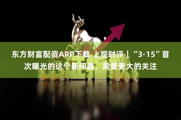 东方财富配资APP下载 上观时评｜“3·15”首次曝光的这个新问题，需要更大的关注