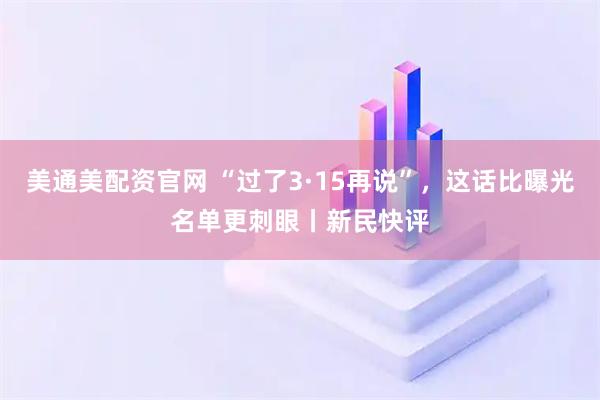 美通美配资官网 “过了3·15再说”，这话比曝光名单更刺眼丨新民快评