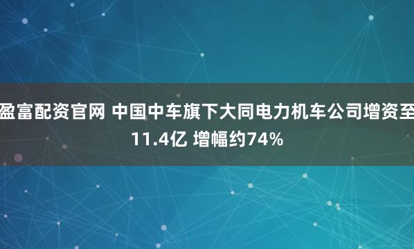 盈富配资官网 中国中车旗下大同电力机车公司增资至11.4亿 增幅约74%