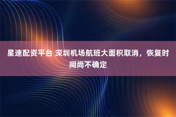 星速配资平台 深圳机场航班大面积取消，恢复时间尚不确定