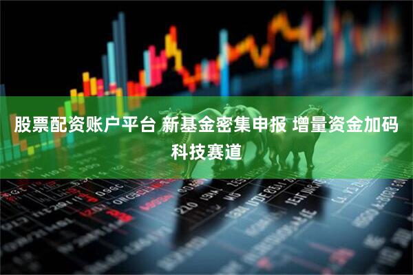 股票配资账户平台 新基金密集申报 增量资金加码科技赛道