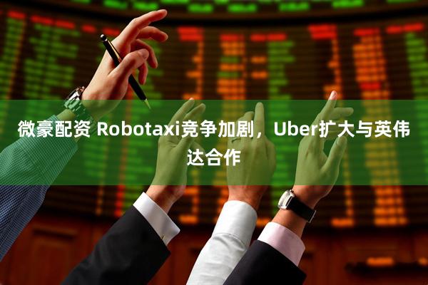 微豪配资 Robotaxi竞争加剧，Uber扩大与英伟达合作