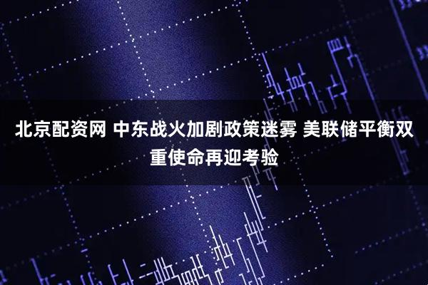 北京配资网 中东战火加剧政策迷雾 美联储平衡双重使命再迎考验