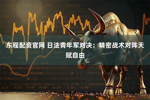 东程配资官网 日法青年军对决：精密战术对阵天赋自由
