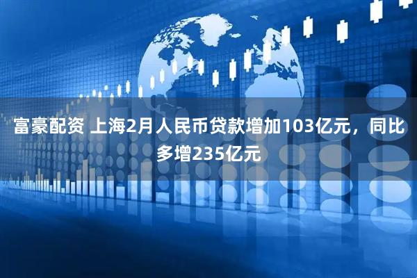 富豪配资 上海2月人民币贷款增加103亿元，同比多增235亿元