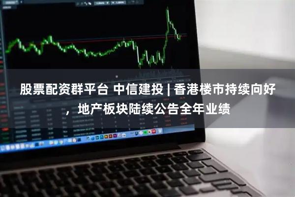 股票配资群平台 中信建投 | 香港楼市持续向好，地产板块陆续公告全年业绩