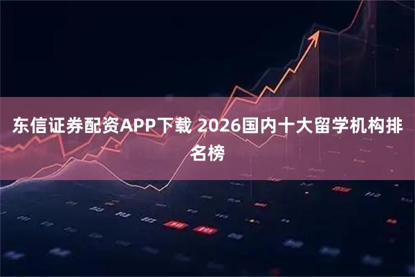 东信证券配资APP下载 2026国内十大留学机构排名榜