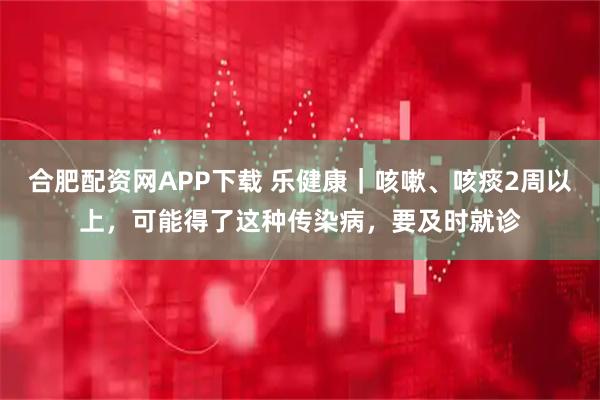 合肥配资网APP下载 乐健康｜咳嗽、咳痰2周以上，可能得了这种传染病，要及时就诊