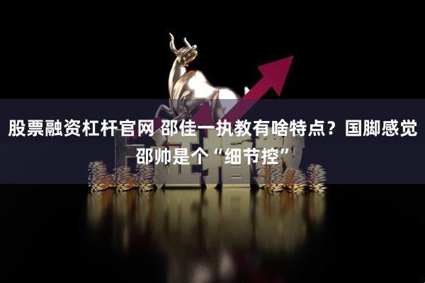 股票融资杠杆官网 邵佳一执教有啥特点？国脚感觉邵帅是个“细节控”