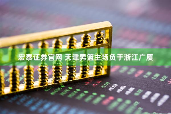 宏泰证券官网 天津男篮主场负于浙江广厦