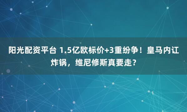 阳光配资平台 1.5亿欧标价+3重纷争！皇马内讧炸锅，维尼修斯真要走？
