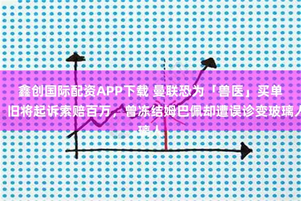 鑫创国际配资APP下载 曼联恐为「兽医」买单！旧将起诉索赔百万，曾冻结姆巴佩却遭误诊变玻璃人