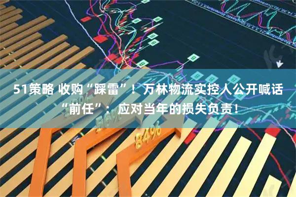 51策略 收购“踩雷”！万林物流实控人公开喊话“前任”：应对当年的损失负责！