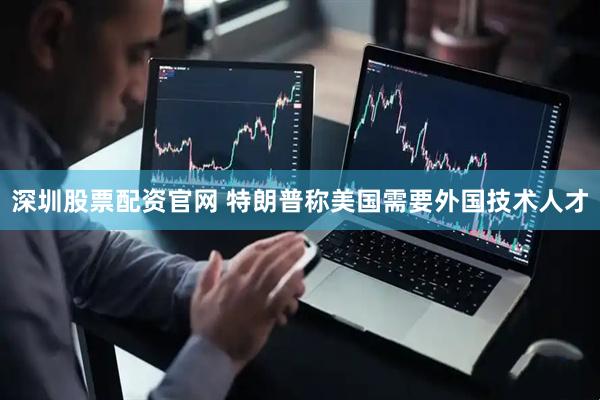 深圳股票配资官网 特朗普称美国需要外国技术人才