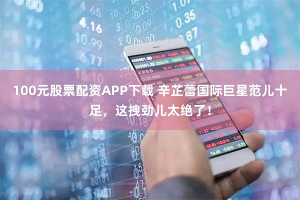 100元股票配资APP下载 辛芷蕾国际巨星范儿十足，这拽劲儿太绝了！