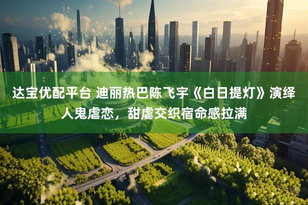 达宝优配平台 迪丽热巴陈飞宇《白日提灯》演绎人鬼虐恋，甜虐交织宿命感拉满