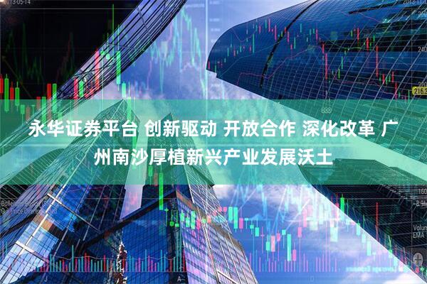 永华证券平台 创新驱动 开放合作 深化改革 广州南沙厚植新兴产业发展沃土