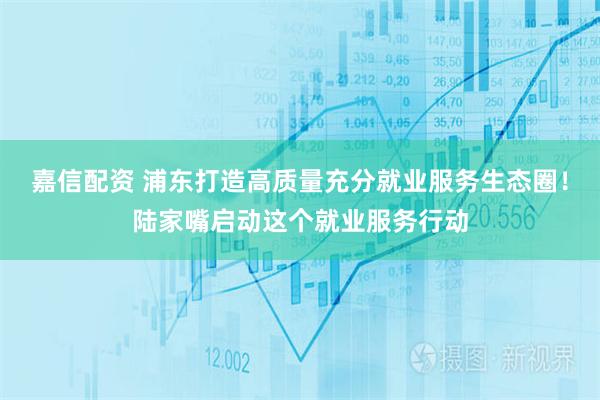嘉信配资 浦东打造高质量充分就业服务生态圈！陆家嘴启动这个就业服务行动