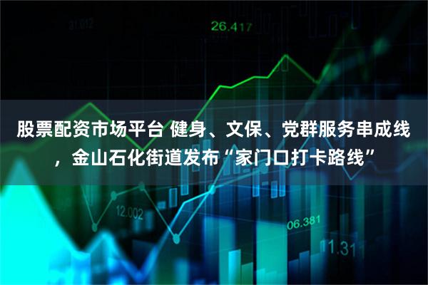 股票配资市场平台 健身、文保、党群服务串成线，金山石化街道发布“家门口打卡路线”