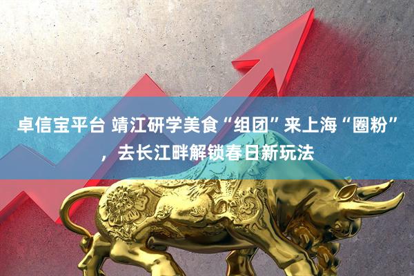 卓信宝平台 靖江研学美食“组团”来上海“圈粉”,去长江畔解锁春日新玩法