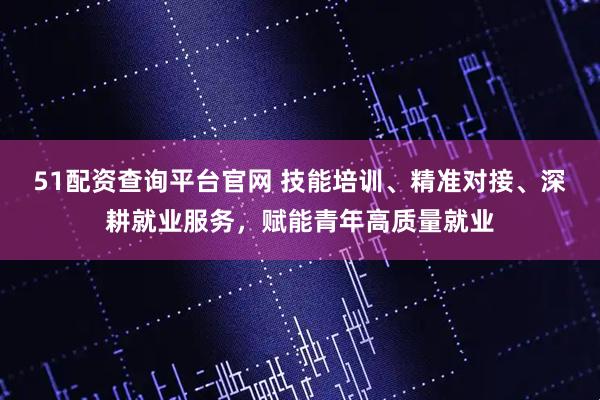 51配资查询平台官网 技能培训、精准对接、深耕就业服务，赋能青年高质量就业