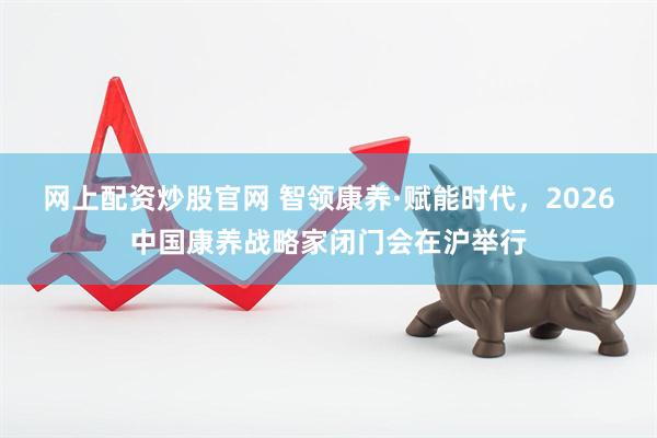 网上配资炒股官网 智领康养·赋能时代，2026中国康养战略家闭门会在沪举行