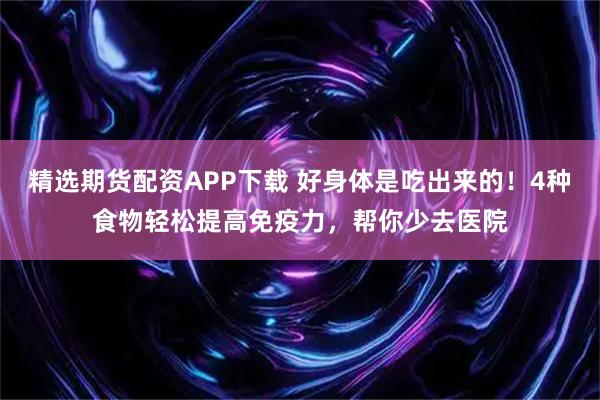 精选期货配资APP下载 好身体是吃出来的！4种食物轻松提高免疫力，帮你少去医院