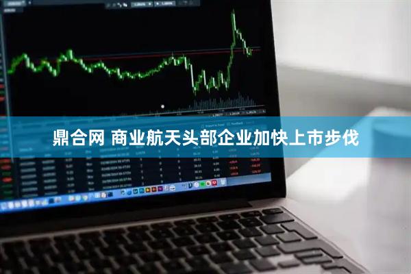鼎合网 商业航天头部企业加快上市步伐