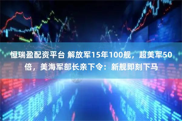 恒瑞盈配资平台 解放军15年100舰，超美军50倍，美海军部长亲下令：新舰即刻下马