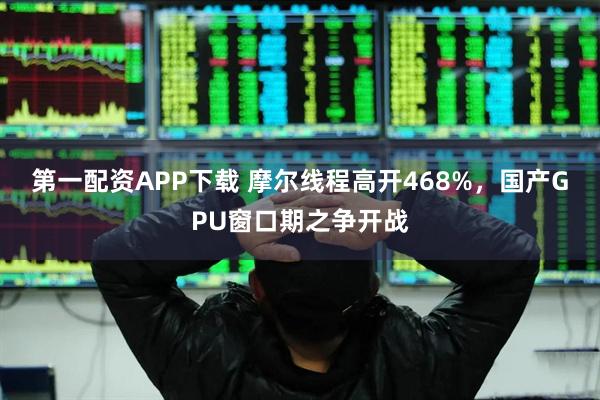 第一配资APP下载 摩尔线程高开468%，国产GPU窗口期之争开战