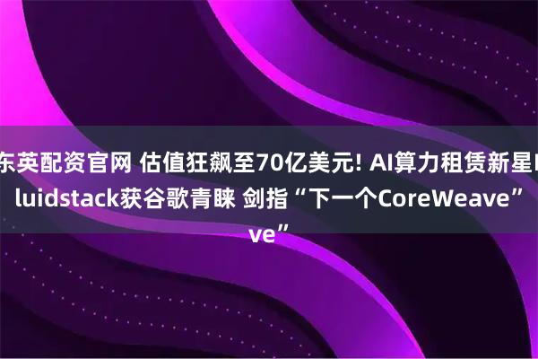 东英配资官网 估值狂飙至70亿美元! AI算力租赁新星Fluidstack获谷歌青睐 剑指“下一个CoreWeave”