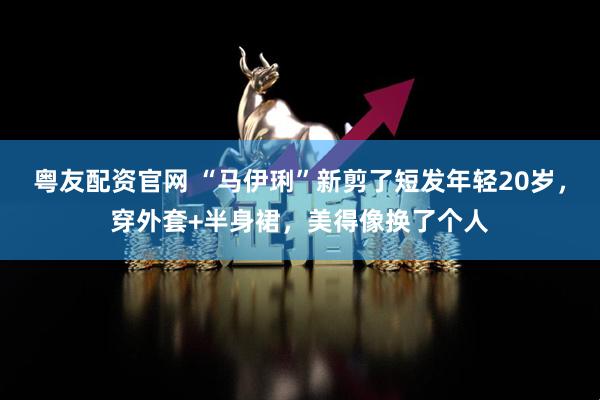 粤友配资官网 “马伊琍”新剪了短发年轻20岁，穿外套+半身裙，美得像换了个人