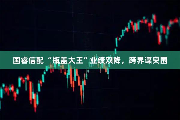 国睿信配 “瓶盖大王”业绩双降，跨界谋突围