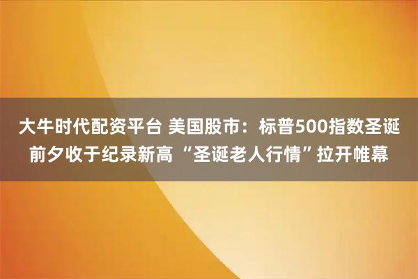 大牛时代配资平台 美国股市：标普500指数圣诞前夕收于纪录新高 “圣诞老人行情”拉开帷幕