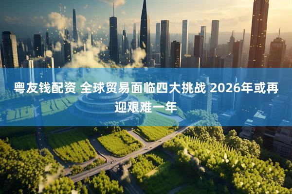 粤友钱配资 全球贸易面临四大挑战 2026年或再迎艰难一年