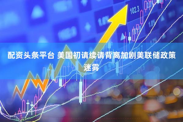 配资头条平台 美国初请续请背离加剧美联储政策迷雾