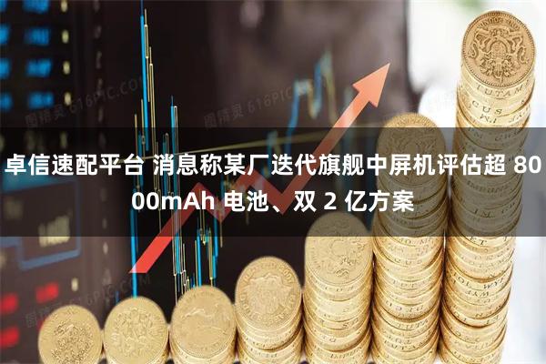 卓信速配平台 消息称某厂迭代旗舰中屏机评估超 8000mAh 电池、双 2 亿方案