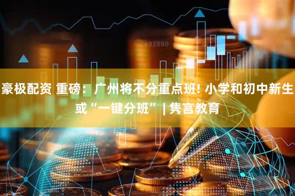 豪极配资 重磅：广州将不分重点班! 小学和初中新生或“一键分班” | 隽言教育