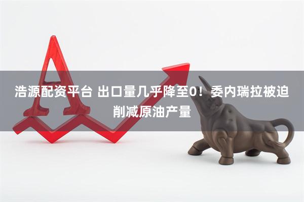 浩源配资平台 出口量几乎降至0！委内瑞拉被迫削减原油产量