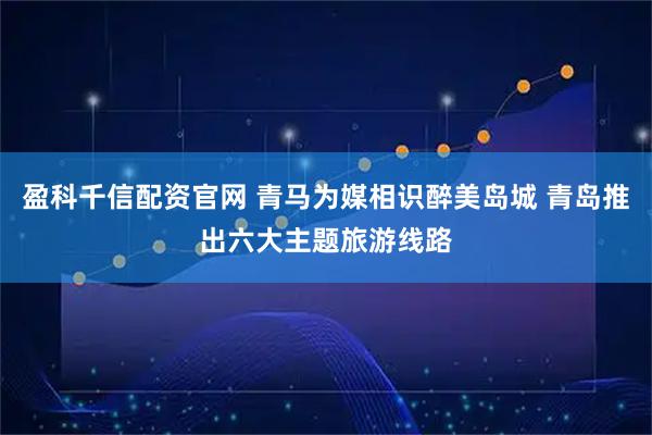 盈科千信配资官网 青马为媒相识醉美岛城 青岛推出六大主题旅游线路