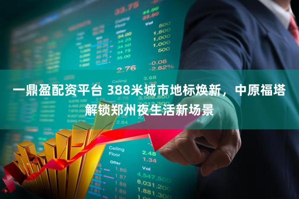 一鼎盈配资平台 388米城市地标焕新，中原福塔解锁郑州夜生活新场景