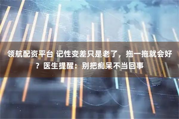 领航配资平台 记性变差只是老了，拖一拖就会好？医生提醒：别把痴呆不当回事