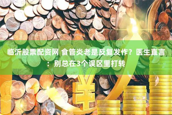 临沂股票配资网 食管炎老是反复发作？医生直言：别总在3个误区里打转