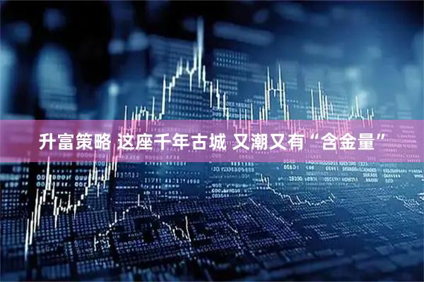 升富策略 这座千年古城 又潮又有“含金量”