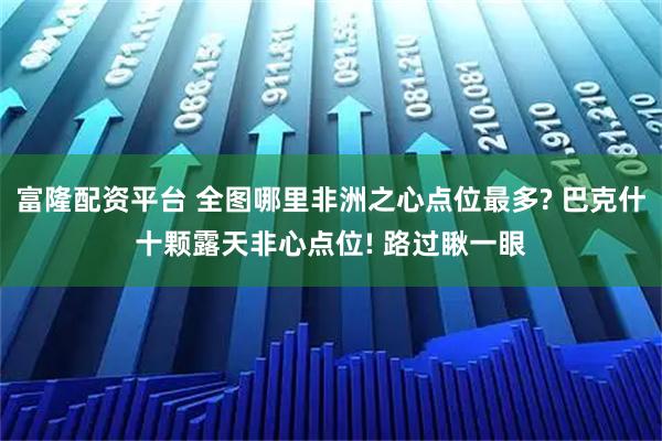 富隆配资平台 全图哪里非洲之心点位最多? 巴克什十颗露天非心点位! 路过瞅一眼