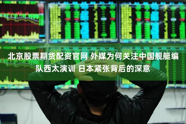 北京股票期货配资官网 外媒为何关注中国舰艇编队西太演训 日本紧张背后的深意