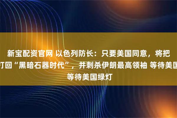 新宝配资官网 以色列防长：只要美国同意，将把伊朗打回“黑暗石器时代”，并刺杀伊朗最高领袖 等待美国绿灯