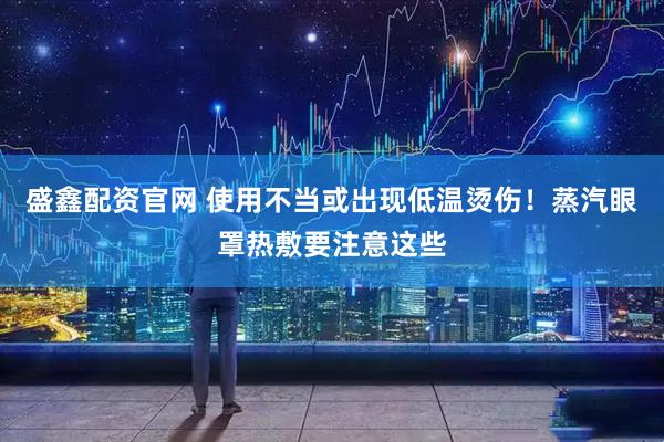 盛鑫配资官网 使用不当或出现低温烫伤！蒸汽眼罩热敷要注意这些